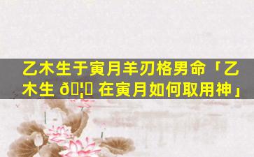 乙木生于寅月羊刃格男命「乙木生 🦋 在寅月如何取用神」